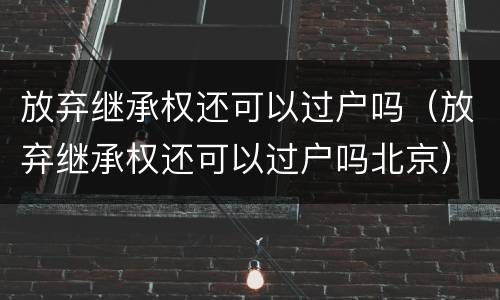 放弃继承权还可以过户吗（放弃继承权还可以过户吗北京）