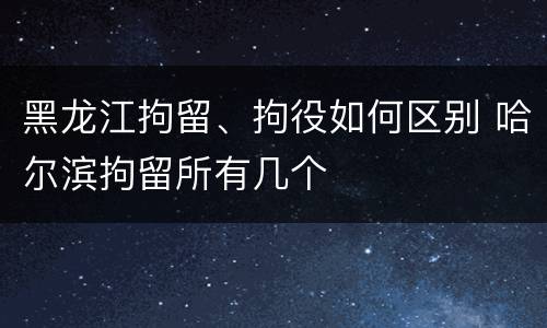 黑龙江拘留、拘役如何区别 哈尔滨拘留所有几个