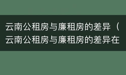 云南公租房与廉租房的差异（云南公租房与廉租房的差异在哪里）
