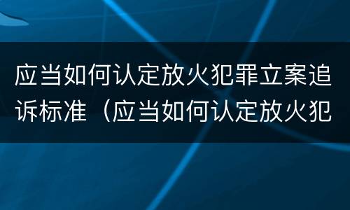 应当如何认定放火犯罪立案追诉标准（应当如何认定放火犯罪立案追诉标准）