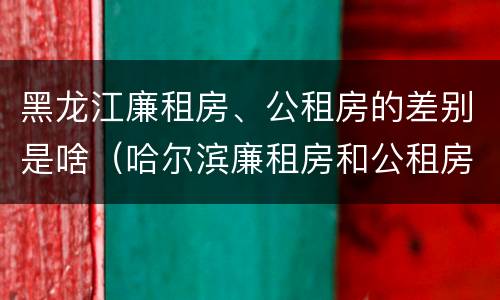 黑龙江廉租房、公租房的差别是啥（哈尔滨廉租房和公租房有什么区别）
