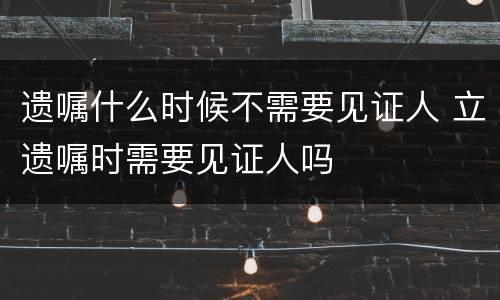 遗嘱什么时候不需要见证人 立遗嘱时需要见证人吗
