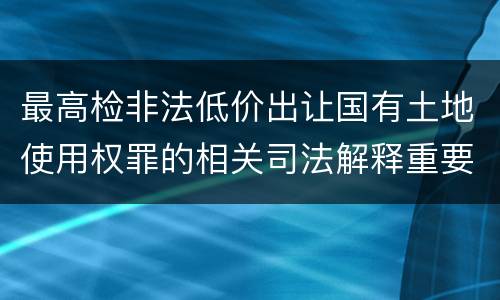 最高检非法低价出让国有土地使用权罪的相关司法解释重要规定有哪些