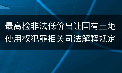 最高检非法低价出让国有土地使用权犯罪相关司法解释规定具体是什么主要内容