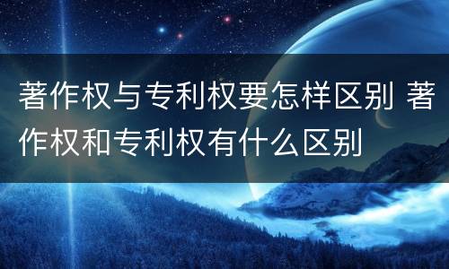 著作权与专利权要怎样区别 著作权和专利权有什么区别