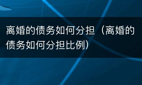离婚的债务如何分担（离婚的债务如何分担比例）