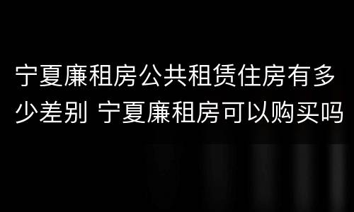 宁夏廉租房公共租赁住房有多少差别 宁夏廉租房可以购买吗