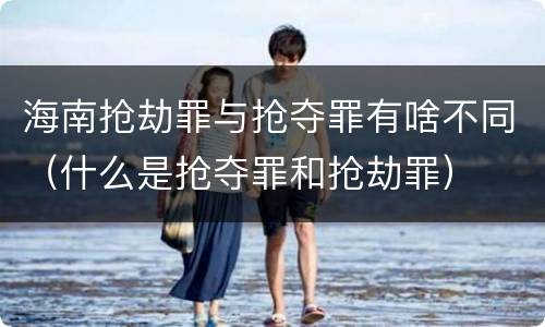 海南抢劫罪与抢夺罪有啥不同（什么是抢夺罪和抢劫罪）