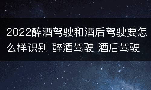 2022醉酒驾驶和酒后驾驶要怎么样识别 醉酒驾驶 酒后驾驶 区别