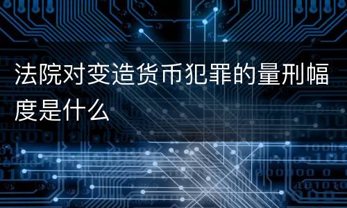 法院对变造货币犯罪的量刑幅度是什么