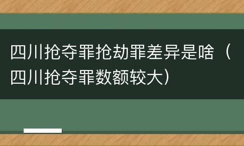 四川抢夺罪抢劫罪差异是啥（四川抢夺罪数额较大）
