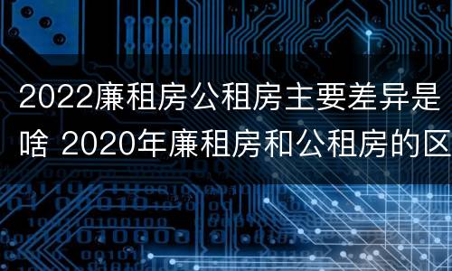 2022廉租房公租房主要差异是啥 2020年廉租房和公租房的区别
