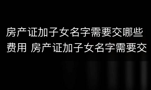 房产证加子女名字需要交哪些费用 房产证加子女名字需要交哪些费用和手续