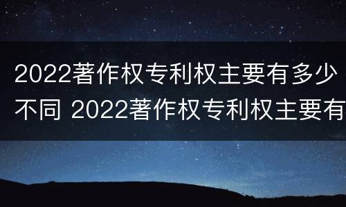 2022著作权专利权主要有多少不同 2022著作权专利权主要有多少不同的