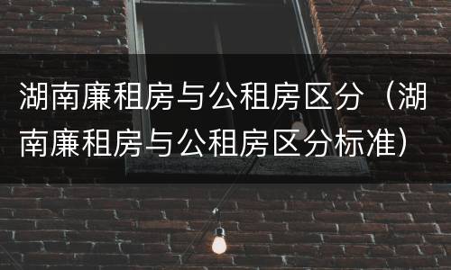 湖南廉租房与公租房区分（湖南廉租房与公租房区分标准）