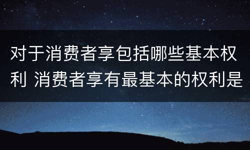 对于消费者享包括哪些基本权利 消费者享有最基本的权利是