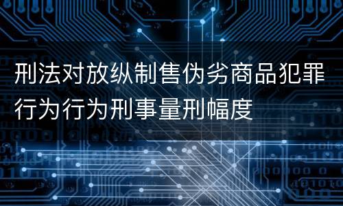 刑法对放纵制售伪劣商品犯罪行为行为刑事量刑幅度