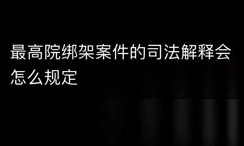 最高院绑架案件的司法解释会怎么规定