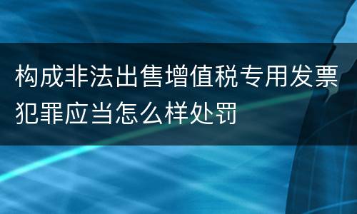 构成非法出售增值税专用发票犯罪应当怎么样处罚