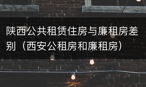 陕西公共租赁住房与廉租房差别（西安公租房和廉租房）