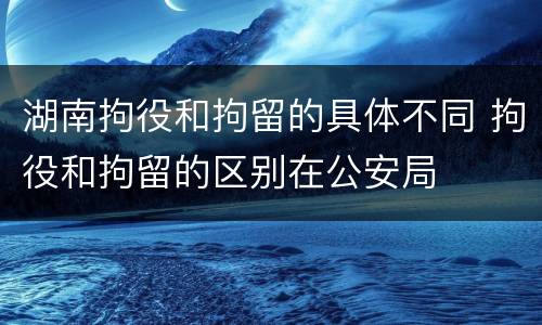 湖南拘役和拘留的具体不同 拘役和拘留的区别在公安局