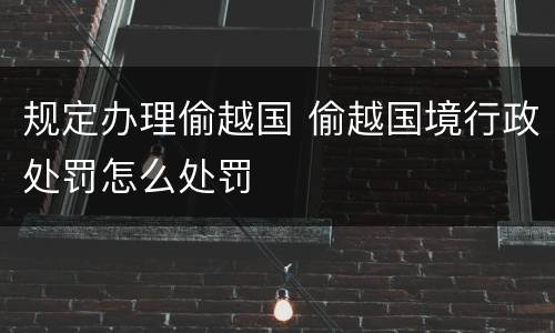 规定办理偷越国 偷越国境行政处罚怎么处罚