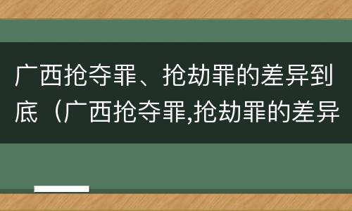 广西抢夺罪、抢劫罪的差异到底（广西抢夺罪,抢劫罪的差异到底多大）