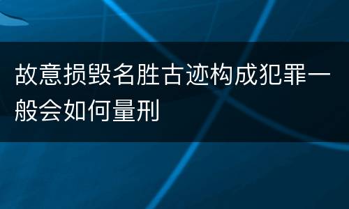 故意损毁名胜古迹构成犯罪一般会如何量刑