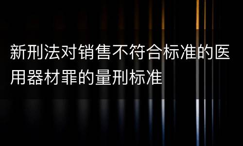 新刑法对销售不符合标准的医用器材罪的量刑标准