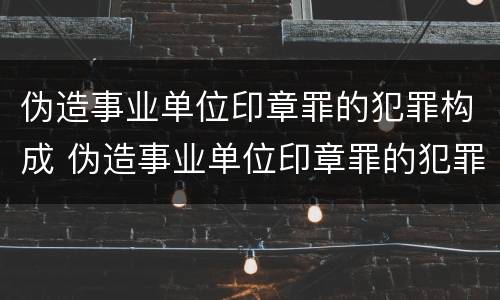 伪造事业单位印章罪的犯罪构成 伪造事业单位印章罪的犯罪构成要件包括