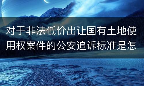 对于非法低价出让国有土地使用权案件的公安追诉标准是怎么样规定