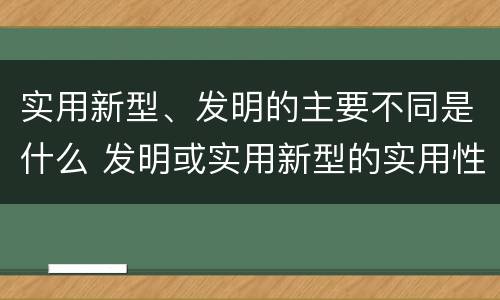 实用新型、发明的主要不同是什么 发明或实用新型的实用性