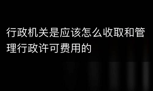 行政机关是应该怎么收取和管理行政许可费用的