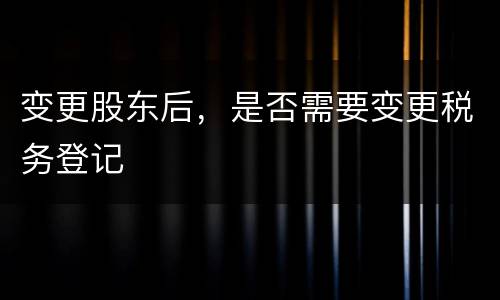 变更股东后，是否需要变更税务登记