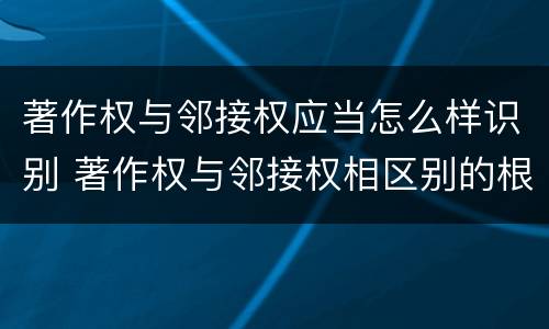 著作权与邻接权应当怎么样识别 著作权与邻接权相区别的根据