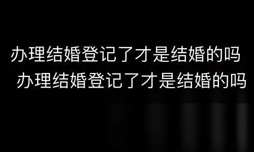 办理结婚登记了才是结婚的吗 办理结婚登记了才是结婚的吗