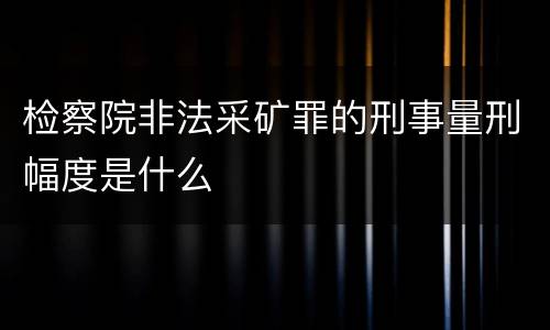 检察院非法采矿罪的刑事量刑幅度是什么