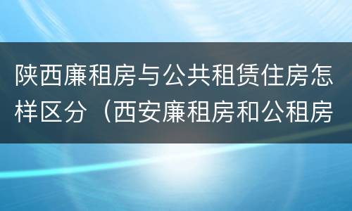 陕西廉租房与公共租赁住房怎样区分（西安廉租房和公租房的区别到底是什么?）