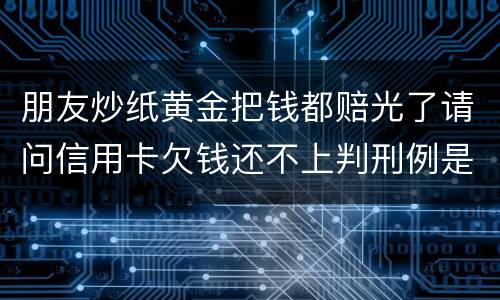 朋友炒纸黄金把钱都赔光了请问信用卡欠钱还不上判刑例是怎么规定