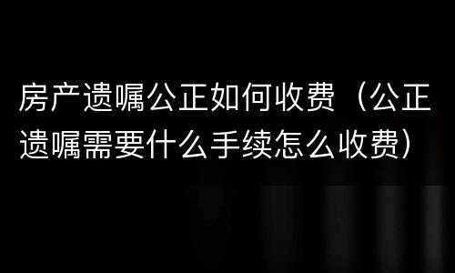 房产遗嘱公正如何收费（公正遗嘱需要什么手续怎么收费）