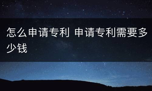 怎么申请专利 申请专利需要多少钱