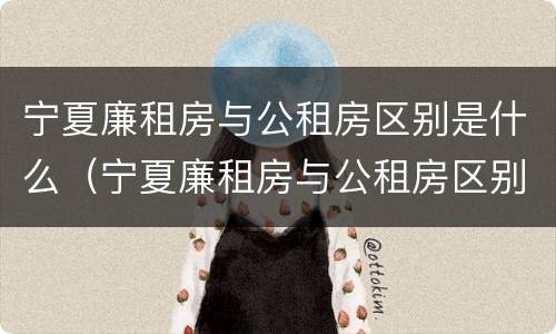 宁夏廉租房与公租房区别是什么（宁夏廉租房与公租房区别是什么意思）