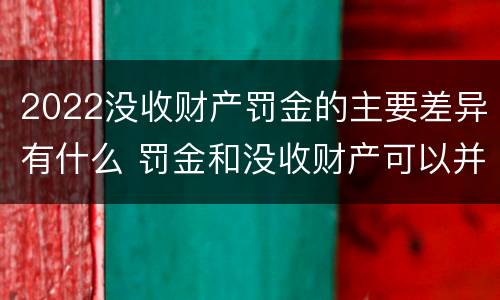 2022没收财产罚金的主要差异有什么 罚金和没收财产可以并处吗