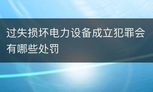 过失损坏电力设备成立犯罪会有哪些处罚