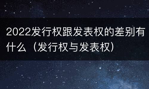 2022发行权跟发表权的差别有什么（发行权与发表权）