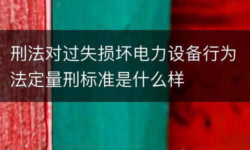 刑法对过失损坏电力设备行为法定量刑标准是什么样