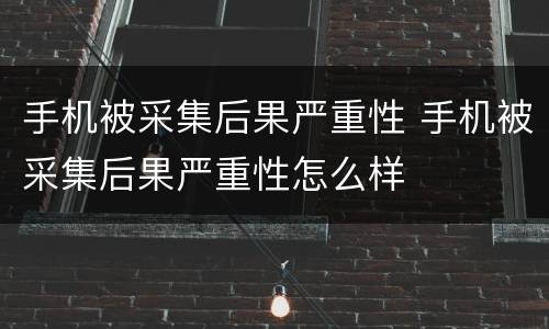 手机被采集后果严重性 手机被采集后果严重性怎么样