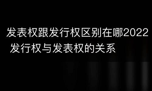 发表权跟发行权区别在哪2022 发行权与发表权的关系
