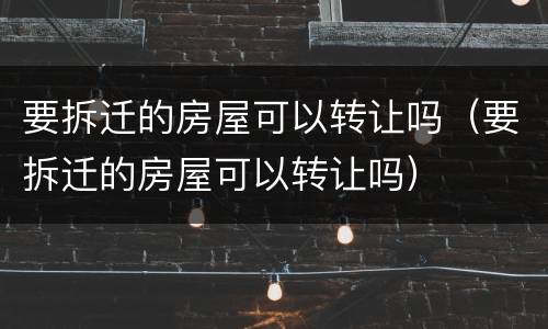 要拆迁的房屋可以转让吗（要拆迁的房屋可以转让吗）