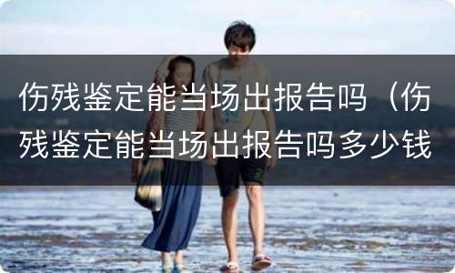 伤残鉴定能当场出报告吗（伤残鉴定能当场出报告吗多少钱）